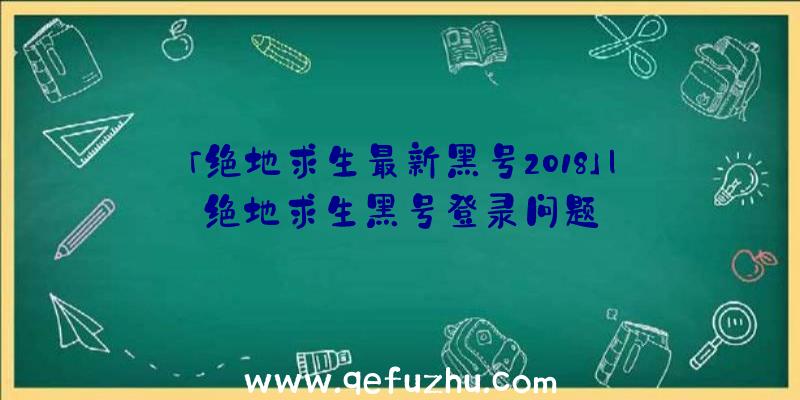 「绝地求生最新黑号2018」|绝地求生黑号登录问题